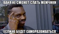 ваня не сможет слать мемчики если не будет саморазвиваться