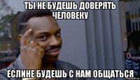 ты не будешь доверять человеку еслине будешь с нам общаться