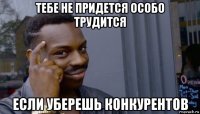 тебе не придется особо трудится если уберешь конкурентов