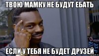 твою мамку не будут ебать если у тебя не будет друзей