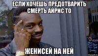 если хочешь предотварить смерть айрис то женисей на ней