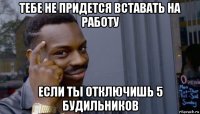 тебе не придется вставать на работу если ты отключишь 5 будильников