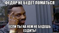 федор не будет ломаться если ты на нем не будешь ездить!