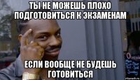 ты не можешь плохо подготовиться к экзаменам если вообще не будешь готовиться