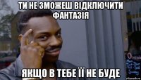 ти не зможеш відключити фантазія якщо в тебе її не буде