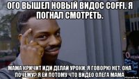 ого вышел новый видос coffi. я погнал смотреть. мама кричит иди делай уроки. я говорю нет. она почему? я ей потому что видео олега мама