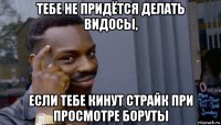 тебе не придётся делать видосы, если тебе кинут страйк при просмотре боруты