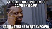 у тебя не будет проблем со сдачей курсача если у тебя не будет курсача