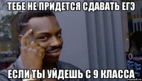 тебе не придется сдавать егэ если ты уйдешь с 9 класса