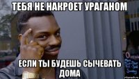 тебя не накроет ураганом если ты будешь сычевать дома