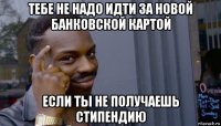 тебе не надо идти за новой банковской картой если ты не получаешь стипендию