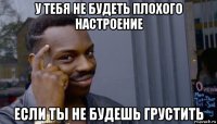 у тебя не будеть плохого настроение если ты не будешь грустить