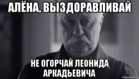 алёна, выздоравливай не огорчай леонида аркадьевича