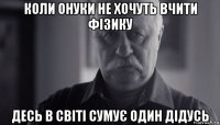 коли онуки не хочуть вчити фізику десь в світі сумує один дідусь