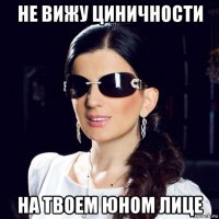 не вижу циничности на твоем юном лице