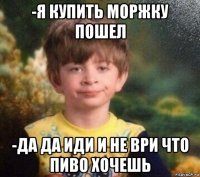 -я купить моржку пошел -да да иди и не ври что пиво хочешь