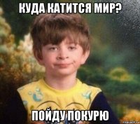 куда катится мир? пойду покурю