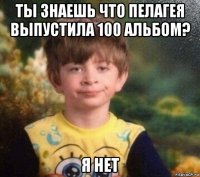 ты знаешь что пелагея выпустила 100 альбом? я нет