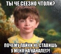 ты че сеезно чтоли? почему лайки не ставишь у меня на канале!?!