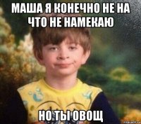 маша я конечно не на что не намекаю но ты овощ