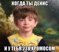 когда ты денис и у тебя 228 хромосом