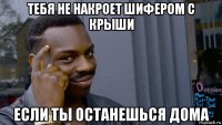 тебя не накроет шифером с крыши если ты останешься дома