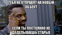 тебя не отправят на новый объект если ты постоянно не доделываешь старые