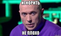 игнорить не плохо