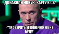 *добавили новую карту в cs* -"проверять её конечно же не буду"