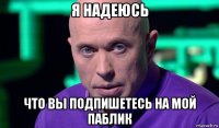 я надеюсь что вы подпишетесь на мой паблик