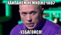 -хайпанём немножечко? -узбагойся!