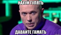 нахуй гулять давайте гамать