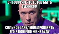 он говорил что готов быть техником сильное заявление,проверять его я конечно же не буду