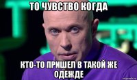 то чувство когда кто-то пришел в такой же одежде