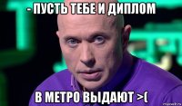 - пусть тебе и диплом в метро выдают >(