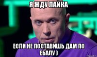 я жду лайка если не поставишь дам по ебалу )