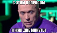 с этим вопросом я жил две минуты