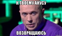 к твоему анусу возвращаюсь