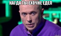 кагда ты ехочне едел 