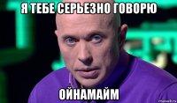 я тебе серьезно говорю ойнамайм