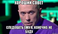 хороший совет следовать ему я, конечно, не буду