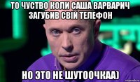 то чуство коли саша варварич загубив свій телефон но это не шутоочкаа)