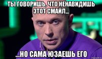 ты говоришь, что ненавидишь этот смайл... ...но сама юзаешь его