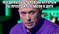 когда вылетел уровень который ты проходил 20 часов в доте 