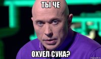 ты че охуел сука?