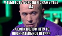 у тебя есть борода я скажу тебе да - а если волос нету то окончательное нет???