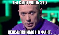 ты смотришь это необъяснимо,но факт.