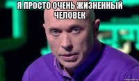 я просто очень жизненный человек 