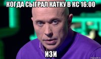 когда сыграл катку в кс 16:00 изи