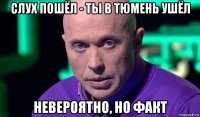 слух пошёл - ты в тюмень ушёл невероятно, но факт